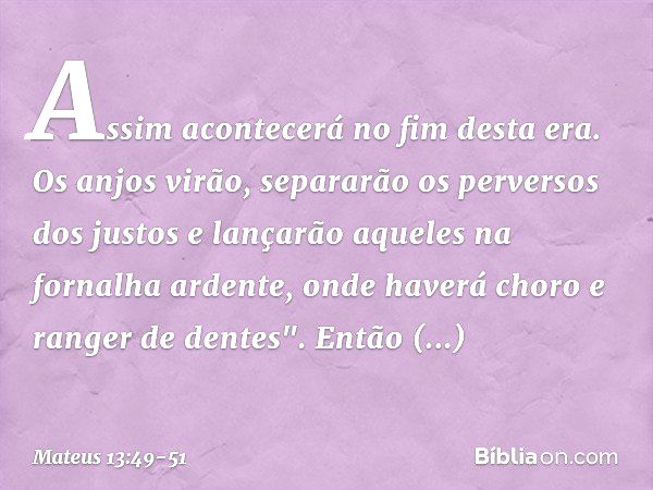 Assim acontecerá no fim desta era. Os anjos virão, separarão os perversos dos justos e lançarão aqueles na fornalha ardente, onde haverá choro e ranger de dente