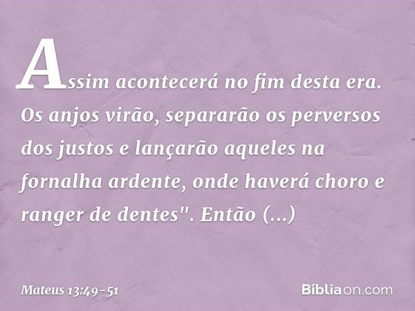 Assim acontecerá no fim desta era. Os anjos virão, separarão os perversos dos justos e lançarão aqueles na fornalha ardente, onde haverá choro e ranger de dente