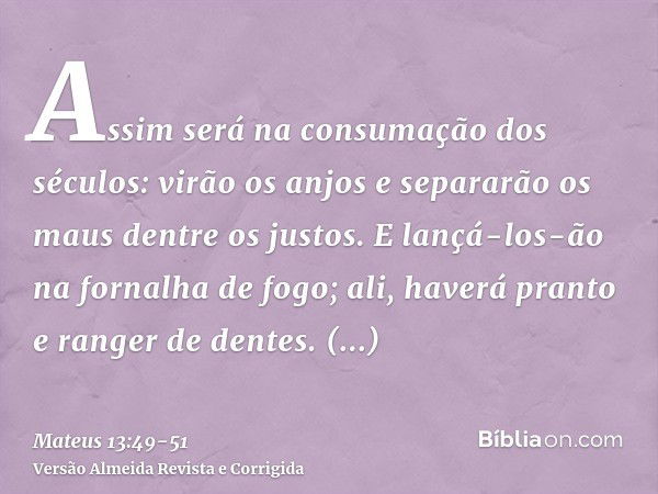 Assim será na consumação dos séculos: virão os anjos e separarão os maus dentre os justos.E lançá-los-ão na fornalha de fogo; ali, haverá pranto e ranger de den