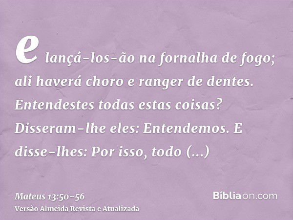 e lançá-los-ão na fornalha de fogo; ali haverá choro e ranger de dentes.Entendestes todas estas coisas? Disseram-lhe eles: Entendemos.E disse-lhes: Por isso, to