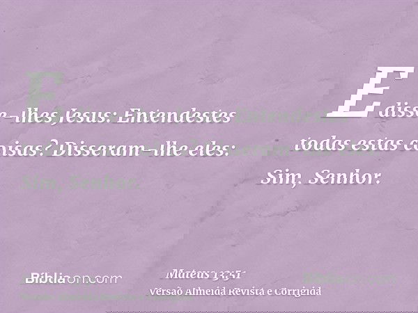 E disse-lhes Jesus: Entendestes todas estas coisas? Disseram-lhe eles: Sim, Senhor.