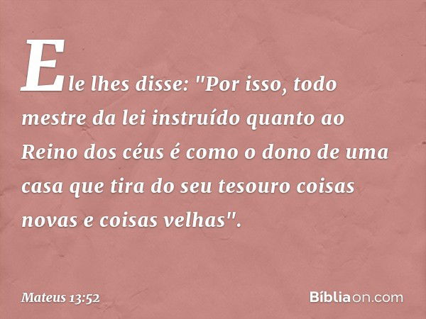 Ele lhes disse: "Por isso, todo mestre da lei instruído quanto ao Reino dos céus é como o dono de uma casa que tira do seu tesouro coisas novas e coisas velhas"