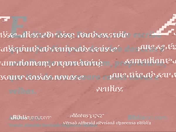 E disse-lhes: Por isso, todo escriba que se fez discípulo do reino dos céus é semelhante a um homem, proprietário, que tira do seu tesouro coisas novas e velhas