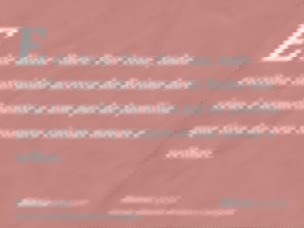 E ele disse-lhes: Por isso, todo escriba instruído acerca do Reino dos céus é semelhante a um pai de família que tira do seu tesouro coisas novas e velhas.