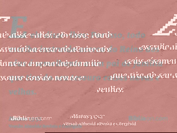 E ele disse-lhes: Por isso, todo escriba instruído acerca do Reino dos céus é semelhante a um pai de família que tira do seu tesouro coisas novas e velhas.