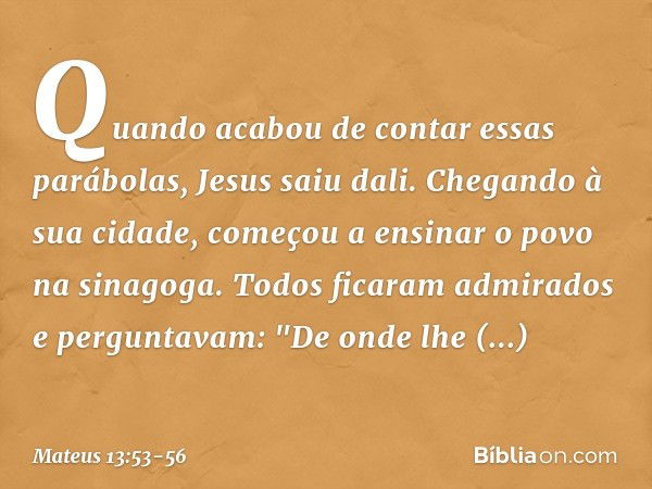 Quando acabou de contar essas parábolas, Jesus saiu dali. Chegando à sua cidade, começou a ensinar o povo na sinagoga. Todos ficaram admirados e perguntavam: "D