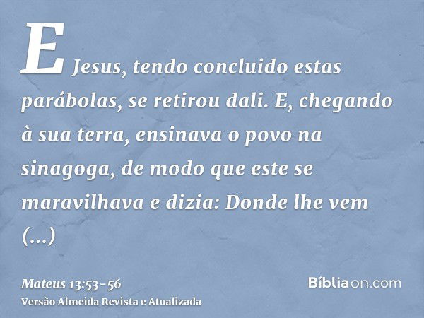 E Jesus, tendo concluido estas parábolas, se retirou dali.E, chegando à sua terra, ensinava o povo na sinagoga, de modo que este se maravilhava e dizia: Donde l