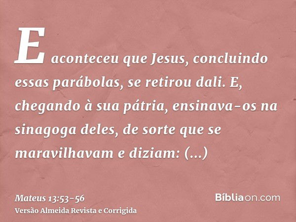 E aconteceu que Jesus, concluindo essas parábolas, se retirou dali.E, chegando à sua pátria, ensinava-os na sinagoga deles, de sorte que se maravilhavam e dizia