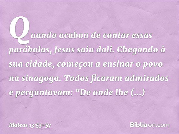 Quando acabou de contar essas parábolas, Jesus saiu dali. Chegando à sua cidade, começou a ensinar o povo na sinagoga. Todos ficaram admirados e perguntavam: "D