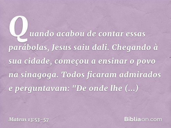 Quando acabou de contar essas parábolas, Jesus saiu dali. Chegando à sua cidade, começou a ensinar o povo na sinagoga. Todos ficaram admirados e perguntavam: "D