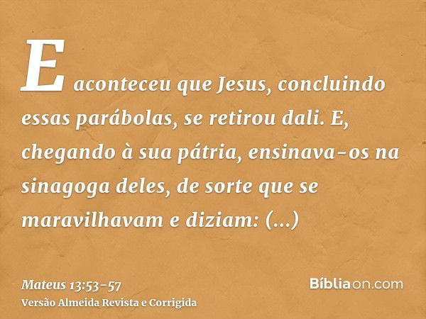 E aconteceu que Jesus, concluindo essas parábolas, se retirou dali.E, chegando à sua pátria, ensinava-os na sinagoga deles, de sorte que se maravilhavam e dizia