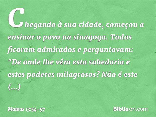 Chegando à sua cidade, começou a ensinar o povo na sinagoga. Todos ficaram admirados e perguntavam: "De onde lhe vêm esta sabedoria e estes poderes milagrosos? 