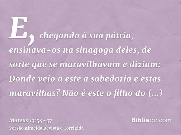 E, chegando à sua pátria, ensinava-os na sinagoga deles, de sorte que se maravilhavam e diziam: Donde veio a este a sabedoria e estas maravilhas?Não é este o fi