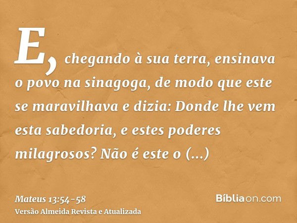 E, chegando à sua terra, ensinava o povo na sinagoga, de modo que este se maravilhava e dizia: Donde lhe vem esta sabedoria, e estes poderes milagrosos?Não é es