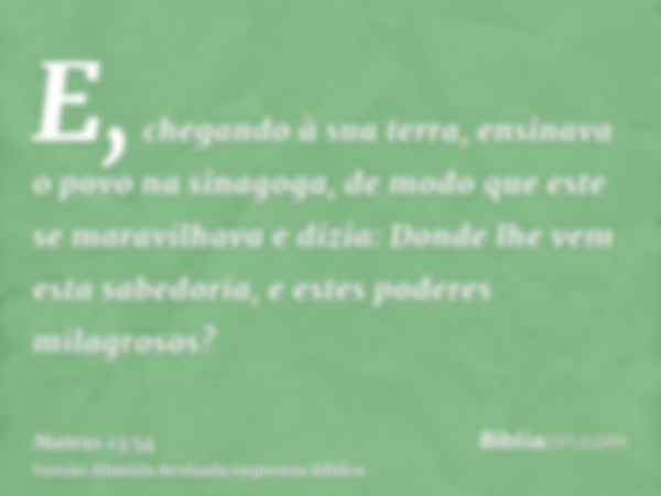 E, chegando à sua terra, ensinava o povo na sinagoga, de modo que este se maravilhava e dizia: Donde lhe vem esta sabedoria, e estes poderes milagrosos?