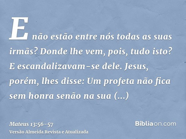 E não estão entre nós todas as suas irmãs? Donde lhe vem, pois, tudo isto?E escandalizavam-se dele. Jesus, porém, lhes disse: Um profeta não fica sem honra senã