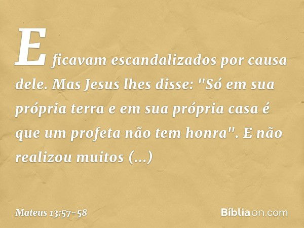 E ficavam escandalizados por causa dele.
Mas Jesus lhes disse: "Só em sua própria terra e em sua própria casa é que um profeta não tem honra". E não realizou mu