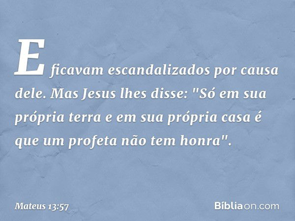 E ficavam escandalizados por causa dele.
Mas Jesus lhes disse: "Só em sua própria terra e em sua própria casa é que um profeta não tem honra". -- Mateus 13:57