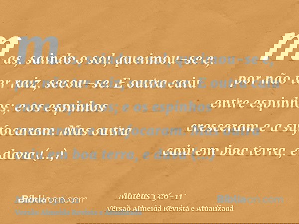 mas, saindo o sol, queimou-se e, por não ter raiz, secou-se.E outra caiu entre espinhos; e os espinhos cresceram e a sufocaram.Mas outra caiu em boa terra, e da