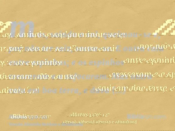 mas, saindo o sol, queimou-se e, por não ter raiz, secou-se.E outra caiu entre espinhos; e os espinhos cresceram e a sufocaram.Mas outra caiu em boa terra, e da
