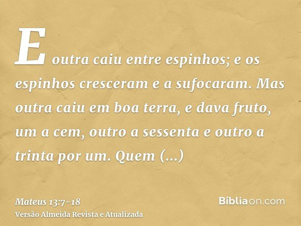 E outra caiu entre espinhos; e os espinhos cresceram e a sufocaram.Mas outra caiu em boa terra, e dava fruto, um a cem, outro a sessenta e outro a trinta por um