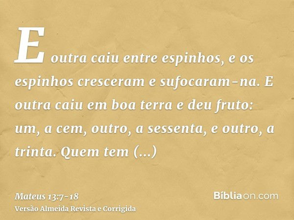 E outra caiu entre espinhos, e os espinhos cresceram e sufocaram-na.E outra caiu em boa terra e deu fruto: um, a cem, outro, a sessenta, e outro, a trinta.Quem 