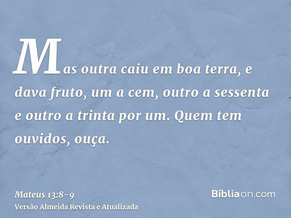 Mas outra caiu em boa terra, e dava fruto, um a cem, outro a sessenta e outro a trinta por um.Quem tem ouvidos, ouça.