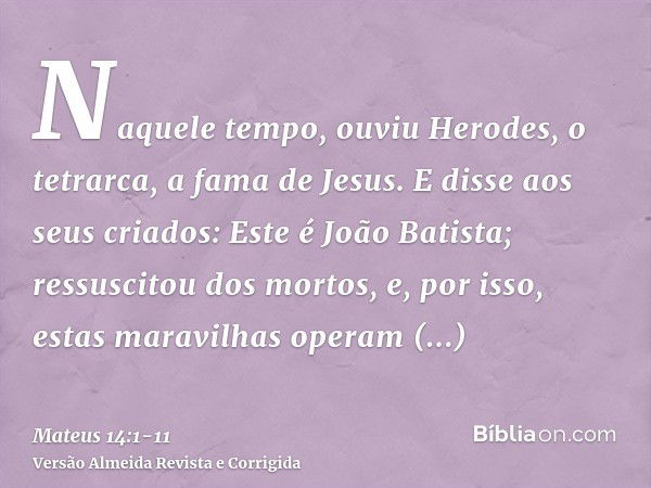 Naquele tempo, ouviu Herodes, o tetrarca, a fama de Jesus.E disse aos seus criados: Este é João Batista; ressuscitou dos mortos, e, por isso, estas maravilhas o