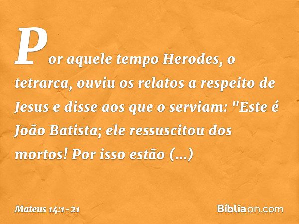 Por aquele tempo Herodes, o tetrarca, ouviu os relatos a respeito de Jesus e disse aos que o serviam: "Este é João Batista; ele ressuscitou dos mortos! Por isso