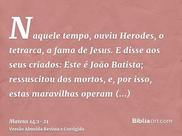 Naquele tempo, ouviu Herodes, o tetrarca, a fama de Jesus.E disse aos seus criados: Este é João Batista; ressuscitou dos mortos, e, por isso, estas maravilhas o