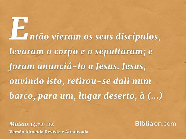 Então vieram os seus discípulos, levaram o corpo e o sepultaram; e foram anunciá-lo a Jesus.Jesus, ouvindo isto, retirou-se dali num barco, para um, lugar deser