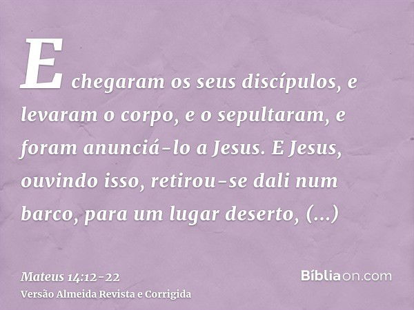 E chegaram os seus discípulos, e levaram o corpo, e o sepultaram, e foram anunciá-lo a Jesus.E Jesus, ouvindo isso, retirou-se dali num barco, para um lugar des