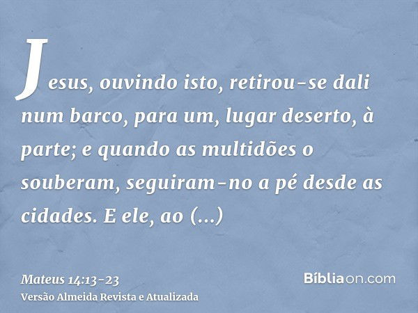 Jesus, ouvindo isto, retirou-se dali num barco, para um, lugar deserto, à parte; e quando as multidões o souberam, seguiram-no a pé desde as cidades.E ele, ao d