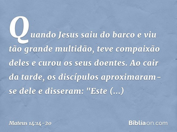 Quando Jesus saiu do barco e viu tão grande multidão, teve compaixão deles e curou os seus doentes. Ao cair da tarde, os discípulos aproximaram-se dele e disser