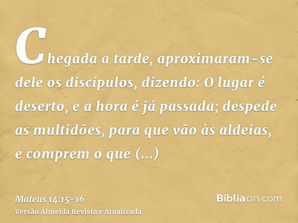 Chegada a tarde, aproximaram-se dele os discípulos, dizendo: O lugar é deserto, e a hora é já passada; despede as multidões, para que vão às aldeias, e comprem 