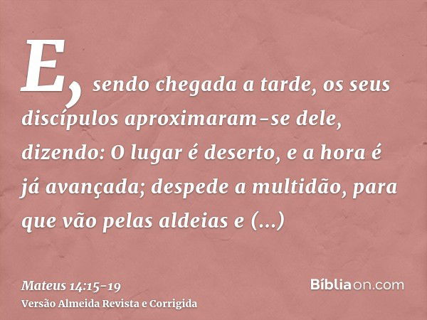 E, sendo chegada a tarde, os seus discípulos aproximaram-se dele, dizendo: O lugar é deserto, e a hora é já avançada; despede a multidão, para que vão pelas ald