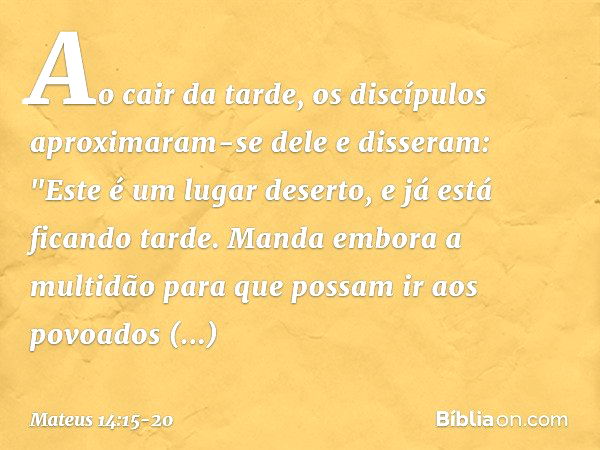 Ao cair da tarde, os discípulos aproximaram-se dele e disseram: "Este é um lugar deserto, e já está ficando tarde. Manda embora a multidão para que possam ir ao