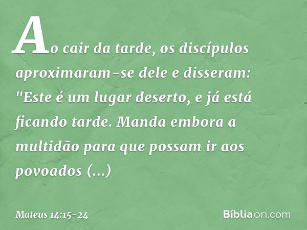 Ao cair da tarde, os discípulos aproximaram-se dele e disseram: "Este é um lugar deserto, e já está ficando tarde. Manda embora a multidão para que possam ir ao