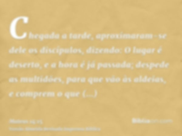 Chegada a tarde, aproximaram-se dele os discípulos, dizendo: O lugar é deserto, e a hora é já passada; despede as multidões, para que vão às aldeias, e comprem 