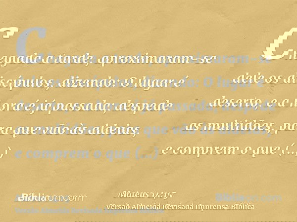 Chegada a tarde, aproximaram-se dele os discípulos, dizendo: O lugar é deserto, e a hora é já passada; despede as multidões, para que vão às aldeias, e comprem 