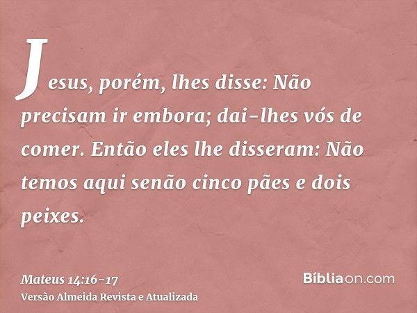 Jesus, porém, lhes disse: Não precisam ir embora; dai-lhes vós de comer.Então eles lhe disseram: Não temos aqui senão cinco pães e dois peixes.