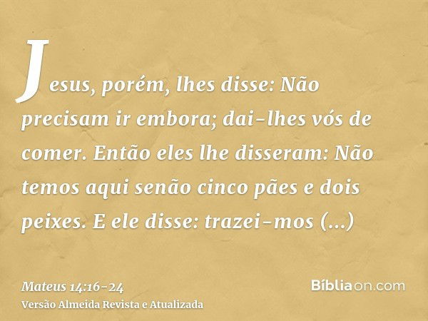 Jesus, porém, lhes disse: Não precisam ir embora; dai-lhes vós de comer.Então eles lhe disseram: Não temos aqui senão cinco pães e dois peixes.E ele disse: traz