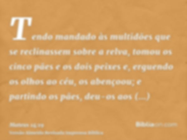 Tendo mandado às multidões que se reclinassem sobre a relva, tomou os cinco pães e os dois peixes e, erguendo os olhos ao céu, os abençoou; e partindo os pães, 