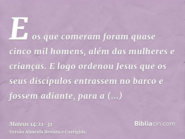 E os que comeram foram quase cinco mil homens, além das mulheres e crianças.E logo ordenou Jesus que os seus discípulos entrassem no barco e fossem adiante, par