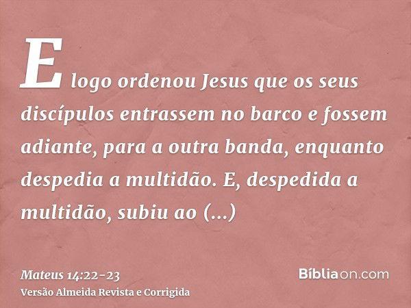 E logo ordenou Jesus que os seus discípulos entrassem no barco e fossem adiante, para a outra banda, enquanto despedia a multidão.E, despedida a multidão, subiu