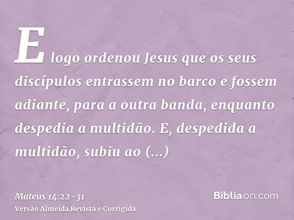 E logo ordenou Jesus que os seus discípulos entrassem no barco e fossem adiante, para a outra banda, enquanto despedia a multidão.E, despedida a multidão, subiu