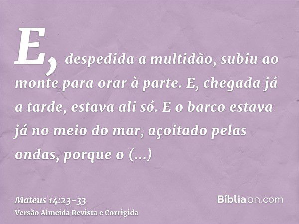 E, despedida a multidão, subiu ao monte para orar à parte. E, chegada já a tarde, estava ali só.E o barco estava já no meio do mar, açoitado pelas ondas, porque