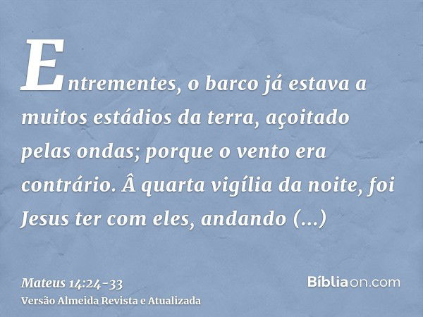 Entrementes, o barco já estava a muitos estádios da terra, açoitado pelas ondas; porque o vento era contrário.Â quarta vigília da noite, foi Jesus ter com eles,