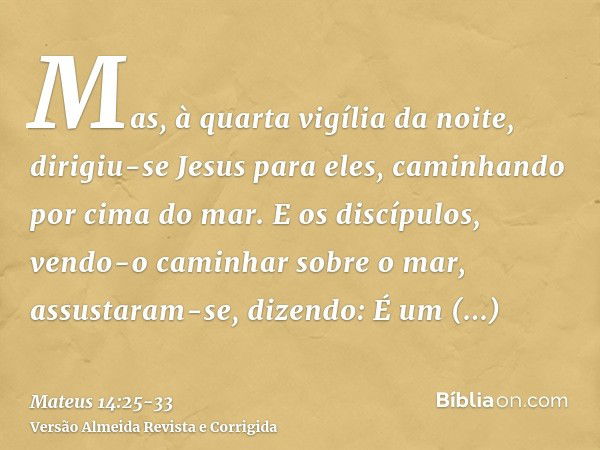 Mas, à quarta vigília da noite, dirigiu-se Jesus para eles, caminhando por cima do mar.E os discípulos, vendo-o caminhar sobre o mar, assustaram-se, dizendo: É 