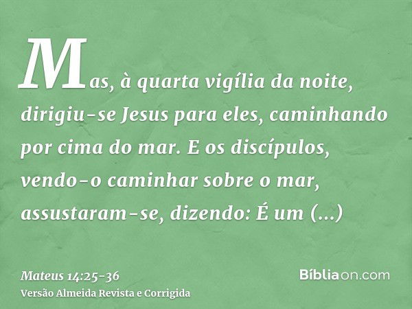 Mas, à quarta vigília da noite, dirigiu-se Jesus para eles, caminhando por cima do mar.E os discípulos, vendo-o caminhar sobre o mar, assustaram-se, dizendo: É 